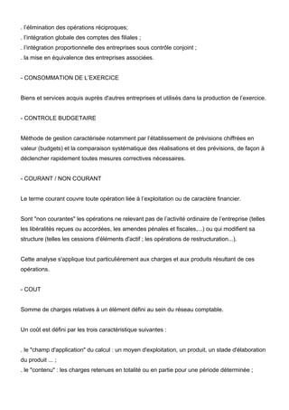 . l’élimination des opérations réciproques;
. l’intégration globale des comptes des filiales ;
. l’intégration proportionnelle des entreprises sous contrôle conjoint ;
. la mise en équivalence des entreprises associées.

- CONSOMMATION DE L’EXERCICE

Biens et services acquis auprès d'autres entreprises et utilisés dans la production de l’exercice.

- CONTROLE BUDGETAIRE

Méthode de gestion caractérisée notamment par l’établissement de prévisions chiffrées en
valeur (budgets) et la comparaison systématique des réalisations et des prévisions, de façon à
déclencher rapidement toutes mesures correctives nécessaires.

- COURANT / NON COURANT

Le terme courant couvre toute opération liée à l’exploitation ou de caractère financier.

Sont "non courantes" les opérations ne relevant pas de l’activité ordinaire de l’entreprise (telles
les libéralités reçues ou accordées, les amendes pénales et fiscales,...) ou qui modifient sa
structure (telles les cessions d'éléments d'actif ; les opérations de restructuration...).

Cette analyse s'applique tout particulièrement aux charges et aux produits résultant de ces
opérations.

- COUT

Somme de charges relatives à un élément défini au sein du réseau comptable.

Un coût est défini par les trois caractéristique suivantes :

. le "champ d'application" du calcul : un moyen d'exploitation, un produit, un stade d'élaboration
du produit ... ;
. le "contenu" : les charges retenues en totalité ou en partie pour une période déterminée ;

 