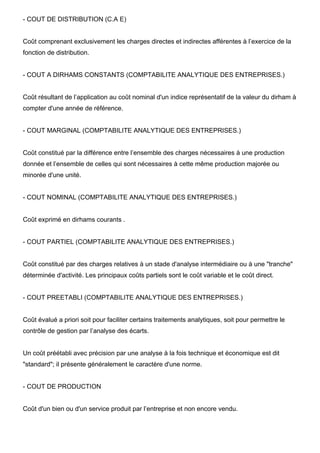 - COUT DE DISTRIBUTION (C.A E)

Coût comprenant exclusivement les charges directes et indirectes afférentes à l’exercice de la
fonction de distribution.

- COUT A DIRHAMS CONSTANTS (COMPTABILITE ANALYTIQUE DES ENTREPRISES.)

Coût résultant de l’application au coût nominal d'un indice représentatif de la valeur du dirham à
compter d'une année de référence.

- COUT MARGINAL (COMPTABILITE ANALYTIQUE DES ENTREPRISES.)

Coût constitué par la différence entre l’ensemble des charges nécessaires à une production
donnée et l’ensemble de celles qui sont nécessaires à cette même production majorée ou
minorée d'une unité.

- COUT NOMINAL (COMPTABILITE ANALYTIQUE DES ENTREPRISES.)

Coût exprimé en dirhams courants .

- COUT PARTIEL (COMPTABILITE ANALYTIQUE DES ENTREPRISES.)

Coût constitué par des charges relatives à un stade d'analyse intermédiaire ou à une "tranche"
déterminée d'activité. Les principaux coûts partiels sont le coût variable et le coût direct.

- COUT PREETABLI (COMPTABILITE ANALYTIQUE DES ENTREPRISES.)

Coût évalué a priori soit pour faciliter certains traitements analytiques, soit pour permettre le
contrôle de gestion par l’analyse des écarts.

Un coût préétabli avec précision par une analyse à la fois technique et économique est dit
"standard"; il présente généralement le caractère d'une norme.

- COUT DE PRODUCTION

Coût d'un bien ou d'un service produit par l’entreprise et non encore vendu.

 