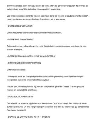 Sommes versées à des tiers (ou reçues de tiers) à titre de garantie d'exécution de contrats et
indisponibles jusqu'à la réalisation d'une condition suspensive.

Les titres déposés en garantie ne sont pas inclus dans les "dépôts et cautionnements versés",
mais inscrits dans les immobilisations financières, selon leur nature.

- DETTES D'EXPLOITATION

Dettes résultant d'opérations d'exploitation et dettes assimilées.

- DETTES DE FINANCEMENT

Dettes autres que celles relevant du cycle d'exploitation contractées pour une durée de plus
d'un an à l’origine.

- DETTES PROVISIONNEES : VOIR "QUASI-DETTES"

- DIFFERENCES D’INCORPORATION

Différence constatée :

. d'une part, entre les charges figurant en comptabilité générale (classe 6) et les charges
incorporées aux coûts en comptabilité analytique ;

d'autre part, entre les produits figurant en comptabilité générale (classe 7) et les produits
retenus en comptabilité analytique.

- DURABLE, DURABLEMENT

Cet adjectif, cet adverbe, appliqués aux éléments de l’actif et du passif, font référence à une
durée supérieure à un an à l’origine (et par exception, à la date du bilan en ce qui concerne les
"provisions durables").

- ECARTS DE CONVERSION-ACTIF ( - PASSIF)

 