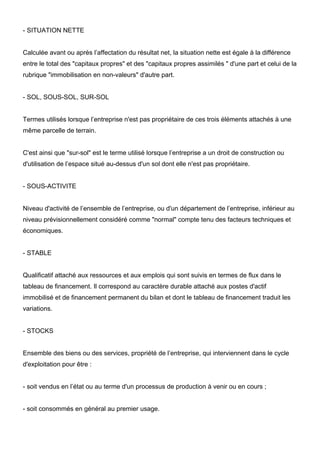 - SITUATION NETTE

Calculée avant ou après l’affectation du résultat net, la situation nette est égale à la différence
entre le total des "capitaux propres" et des "capitaux propres assimilés " d'une part et celui de la
rubrique "immobilisation en non-valeurs" d'autre part.

- SOL, SOUS-SOL, SUR-SOL

Termes utilisés lorsque l’entreprise n'est pas propriétaire de ces trois éléments attachés à une
même parcelle de terrain.

C'est ainsi que "sur-sol" est le terme utilisé lorsque l’entreprise a un droit de construction ou
d'utilisation de l’espace situé au-dessus d'un sol dont elle n'est pas propriétaire.

- SOUS-ACTIVITE

Niveau d'activité de l’ensemble de l’entreprise, ou d'un département de l’entreprise, inférieur au
niveau prévisionnellement considéré comme "normal" compte tenu des facteurs techniques et
économiques.

- STABLE

Qualificatif attaché aux ressources et aux emplois qui sont suivis en termes de flux dans le
tableau de financement. Il correspond au caractère durable attaché aux postes d'actif
immobilisé et de financement permanent du bilan et dont le tableau de financement traduit les
variations.

- STOCKS

Ensemble des biens ou des services, propriété de l’entreprise, qui interviennent dans le cycle
d'exploitation pour être :

- soit vendus en l’état ou au terme d'un processus de production à venir ou en cours ;

- soit consommés en général au premier usage.

 
