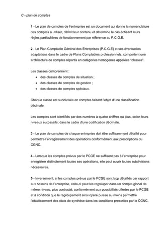 C - plan de comptes

1 - Le plan de comptes de l’entreprise est un document qui donne la nomenclature
des comptes à utiliser, définit leur contenu et détermine le cas échéant leurs
règles particulières de fonctionnement par référence au P.C.G.E.

2 - Le Plan Comptable Général des Entreprises (P.C.G.E) et ses éventuelles
adaptations dans le cadre de Plans Comptables professionnels, comportent une
architecture de comptes répartis en catégories homogènes appelées "classes".

Les classes comprennent :
•

des classes de comptes de situation ;

•

des classes de comptes de gestion ;

•

des classes de comptes spéciaux.

Chaque classe est subdivisée en comptes faisant l’objet d'une classification
décimale.

Les comptes sont identifiés par des numéros à quatre chiffres ou plus, selon leurs
niveaux successifs, dans le cadre d'une codification décimale.

3 - Le plan de comptes de chaque entreprise doit être suffisamment détaillé pour
permettre l’enregistrement des opérations conformément aux prescriptions du
CGNC.

4 - Lorsque les comptes prévus par le PCGE ne suffisent pas à l’entreprise pour
enregistrer distinctement toutes ses opérations, elle peut ouvrir toutes subdivisions
nécessaires.

5 - Inversement, si les comptes prévus par le PCGE sont trop détaillés par rapport
aux besoins de l’entreprise, celle-ci peut les regrouper dans un compte global de
même niveau, plus contracté, conformément aux possibilités offertes par le PCGE
et à condition que le regroupement ainsi opéré puisse au moins permettre
l’établissement des états de synthèse dans les conditions prescrites par le CGNC.

 