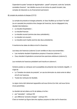 Cependant le poste "compte de régularisation - passif" comprend, outre les "produits
constatés d'avance" , les intérêts courus et non échus du passif circulant, des
comptes de trésorerie ou du financement permanent.

B) compte de produits et charges (C.P.C)

Le compte de produits et charges présente, en deux feuillets qui se lisent "en liste"
(ou en cascade) les produits et les charges de l’exercice, tout en dégageant cinq
résultat intermédiaires :
•

Le résultat d'exploitation ;

•

Le résultat financier ;

•

Le résultat courant (somme des deux précédents) ;

•

Le résultat non-courant ;

•

Le résultat avant impôts (somme des deux précédents).

Il mentionne les dates de début et de fin d'exercice.

Les totaux de l’exercice (colonne 3) sont ventilés en deux sous-ensembles :
•

Les montants résultant d'opérations propres à l’exercice (colonne 1)

•

Ceux résultant d'opérations concernant les exercices antérieurs (colonne 2).

Les montants de l’exercice précédent sont inscrits en colonne 4.

Certains postes ou rubriques sont susceptibles de présenter des montants négatifs ; il
s'agit de :
•

La "Variation de stocks de produits", en cas de diminution du stock entre le début
et la fin de l’exercice.

•

Toutes les rubriques de résultats.

Le signe moins doit clairement apparaître soit sous forme d'un tiret, soit sous forme
d'une parenthèse.

Le résultat net est obtenu en fin de tableau à la fois :
•

par "cascades" : rubrique XIII

•

par différence "produits charges" : rubrique XVI.

C'est ce montant qui figure dans les capitaux propres du bilan de fin d'exercice.

 