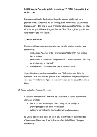 2. Méthode du " premier entré ; premier sorti " (FIFO) (en anglais first
in first out)

Dans cette méthode, il est présumé que le premier article sorti est le
premier entré ; toute sortie est en conséquence valorisée au coût d'entrée
le plus ancien ; dès lors, le stock final est évalué aux coûts d'entrée les plus
récents, les quantités étant regroupées par " lots " homogènes quant à leur
date d'entrée et à leur valeur.

3. Autres méthodes

D'autres méthodes peuvent être retenues dans la gestion des stocks de
l’entreprise :
-

méthode du " dernier entré ; premier sorti "(dite LIFO) ( en anglais
last in last out )

-

méthode de la " valeur de remplacement ", appelée parfois " NIFO " (
en anglais next in next out )

-

méthode des coûts approchés, des coûts standards ...

Ces méthodes ne sont pas acceptées pour l’élaboration des états de
synthèse ; leur utilisation en gestion et en comptabilité analytique implique
donc des " retraitements " pour la valorisation des stocks devant figurer au
bilan.

D. Valeur actuelle à la date d'inventaire

Il convient de déterminer, à la date de l’inventaire, la valeur actuelle des
éléments en stock :
-

article par article, objet par objet, catégorie par catégorie
(homogène) pour les biens identifiables ;

-

catégorie par catégorie pour les biens interchangeables.

La valeur actuelle des biens en stock est, conformément aux méthodes
d'évaluation, déterminée à partir du marché et de l’utilité du bien pour
l’entreprise :

 