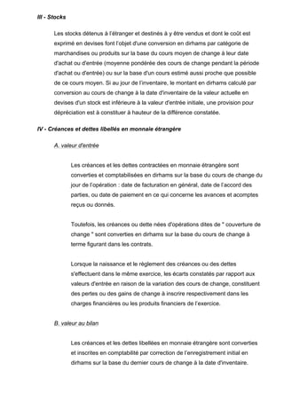 III - Stocks
Les stocks détenus à l’étranger et destinés à y être vendus et dont le coût est
exprimé en devises font l’objet d'une conversion en dirhams par catégorie de
marchandises ou produits sur la base du cours moyen de change à leur date
d'achat ou d'entrée (moyenne pondérée des cours de change pendant la période
d'achat ou d'entrée) ou sur la base d'un cours estimé aussi proche que possible
de ce cours moyen. Si au jour de l’inventaire, le montant en dirhams calculé par
conversion au cours de change à la date d'inventaire de la valeur actuelle en
devises d'un stock est inférieure à la valeur d'entrée initiale, une provision pour
dépréciation est à constituer à hauteur de la différence constatée.
IV - Créances et dettes libellés en monnaie étrangère
A. valeur d'entrée

Les créances et les dettes contractées en monnaie étrangère sont
converties et comptabilisées en dirhams sur la base du cours de change du
jour de l’opération : date de facturation en général, date de l’accord des
parties, ou date de paiement en ce qui concerne les avances et acomptes
reçus ou donnés.

Toutefois, les créances ou dette nées d'opérations dites de " couverture de
change " sont converties en dirhams sur la base du cours de change à
terme figurant dans les contrats.

Lorsque la naissance et le règlement des créances ou des dettes
s'effectuent dans le même exercice, les écarts constatés par rapport aux
valeurs d'entrée en raison de la variation des cours de change, constituent
des pertes ou des gains de change à inscrire respectivement dans les
charges financières ou les produits financiers de l’exercice.

B. valeur au bilan

Les créances et les dettes libellées en monnaie étrangère sont converties
et inscrites en comptabilité par correction de l’enregistrement initial en
dirhams sur la base du dernier cours de change à la date d'inventaire.

 