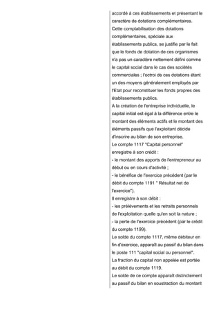 accordé à ces établissements et présentant le
caractère de dotations complémentaires.
Cette comptabilisation des dotations
complémentaires, spéciale aux
établissements publics, se justifie par le fait
que le fonds de dotation de ces organismes
n'a pas un caractère nettement défini comme
le capital social dans le cas des sociétés
commerciales ; l'octroi de ces dotations étant
un des moyens généralement employés par
l'Etat pour reconstituer les fonds propres des
établissements publics.
A la création de l'entreprise individuelle, le
capital initial est égal à la différence entre le
montant des éléments actifs et le montant des
éléments passifs que l'exploitant décide
d'inscrire au bilan de son entreprise.
Le compte 1117 "Capital personnel"
enregistre à son crédit :
- le montant des apports de l'entrepreneur au
début ou en cours d'activité ;
- le bénéfice de l'exercice précédent (par le
débit du compte 1191 " Résultat net de
l'exercice").
Il enregistre à son débit :
- les prélèvements et les retraits personnels
de l'exploitation quelle qu'en soit la nature ;
- la perte de l'exercice précédent (par le crédit
du compte 1199).
Le solde du compte 1117, même débiteur en
fin d'exercice, apparaît au passif du bilan dans
le poste 111 "capital social ou personnel".
La fraction du capital non appelée est portée
au débit du compte 1119.
Le solde de ce compte apparaît distinctement
au passif du bilan en soustraction du montant

 