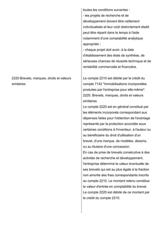 2220 Brevets, marques, droits et valeurs
similaires
toutes les conditions suivantes :
- les projets de recherche et de
développement doivent être nettement
individualisés et leur coût distinctement établi
peut être réparti dans le temps à l'aide
notamment d'une comptabilité analytique
appropriée ;
- chaque projet doit avoir, à la date
d'établissement des états de synthèse, de
sérieuses chances de réussite technique et de
rentabilité commerciale et financière.
Le compte 2210 est débité par le crédit du
compte 7142 "Immobilisations incorporelles
produites par l'entreprise pour elle-même".
2220. Brevets, marques, droits et valeurs
similaires
Le compte 2220 est en général constitué par
les éléments incorporels correspondant aux
dépenses faites pour l'obtention de l'avantage
représenté par la protection accordée sous
certaines conditions à l'inventeur, à l'auteur ou
au bénéficiaire du droit d'utilisation d'un
brevet, d'une marque, de modèles, dessins,
ou au titulaire d'une concession.
En cas de prise de brevets consécutive à des
activités de recherche et développement,
l'entreprise détermine la valeur éventuelle de
ses brevets qui est au plus égale à la fraction
non amortie des frais correspondants inscrits
au compte 2210. Le montant retenu constitue
la valeur d'entrée en comptabilité du brevet.
Le compte 2220 est débité de ce montant par
le crédit du compte 2210.
 