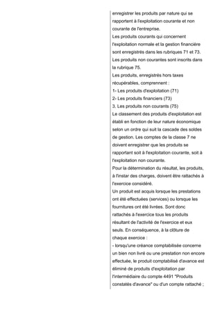 enregistrer les produits par nature qui se
rapportent à l'exploitation courante et non
courante de l'entreprise.
Les produits courants qui concernent
l'exploitation normale et la gestion financière
sont enregistrés dans les rubriques 71 et 73.
Les produits non courantes sont inscrits dans
la rubrique 75.
Les produits, enregistrés hors taxes
récupérables, comprennent :
1- Les produits d'exploitation (71)
2- Les produits financiers (73)
3. Les produits non courants (75)
Le classement des produits d'exploitation est
établi en fonction de leur nature économique
selon un ordre qui suit la cascade des soldes
de gestion. Les comptes de la classe 7 ne
doivent enregistrer que les produits se
rapportant soit à l'exploitation courante, soit à
l'exploitation non courante.
Pour la détermination du résultat, les produits,
à l'instar des charges, doivent être rattachés à
l'exercice considéré.
Un produit est acquis lorsque les prestations
ont été effectuées (services) ou lorsque les
fournitures ont été livrées. Sont donc
rattachés à l'exercice tous les produits
résultant de l'activité de l'exercice et eux
seuls. En conséquence, à la clôture de
chaque exercice :
- lorsqu'une créance comptabilisée concerne
un bien non livré ou une prestation non encore
effectuée, le produit comptabilisé d'avance est
éliminé de produits d'exploitation par
l'intermédiaire du compte 4491 "Produits
constatés d'avance" ou d'un compte rattaché ;
 