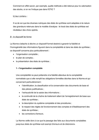 Comment en effet savoir, par exemple, quelle méthode a été retenue pour la valorisation
des stocks, si on ne l’indique pas dans l’ETIC ?
b) leur contenu :
Il va de soi que les diverses rubriques des états de synthèse sont adaptées à la nature
des grandeurs retenues dans le modèle d'analyse : le tracé des états de synthèse est
révélateur des choix opérés.
B - le dispositif de forme
La Norme s'attache à décrire un dispositif formel destiné à garantir la fiabilité et
l’homogénéité des informations figurant dans la comptabilité et dans les états de synthèse ;
ce dispositif concerne plus particulièrement :
• l’organisation comptable ;
• le plan de comptes ;
• la présentation des états de synthèse ;
1 - l’organisation comptable
Une comptabilité ne peut prétendre à la fiabilité attendue de la comptabilité
normalisée que si elle remplit les obligations formelles décrites dans la Norme et qui
concernent particulièrement :
• l’identification, la classification et la conservation des documents de base et
des pièces justificatives ;
• l’exhaustivité de la saisie des informations ;
• la continuité de la chaîne de traitement allant de l’enregistrement de base aux
états de synthèse ;
• la description du système comptable et des procédures ;
• le respect des règles de fonctionnement des comptes et d'établissement des
états de synthèse ;
• les corrections d'erreurs.
La Norme veille donc à ce que le passage des faits aux documents comptables
jusqu'aux états de synthèse soit exempt d'erreurs et de distorsions.
 