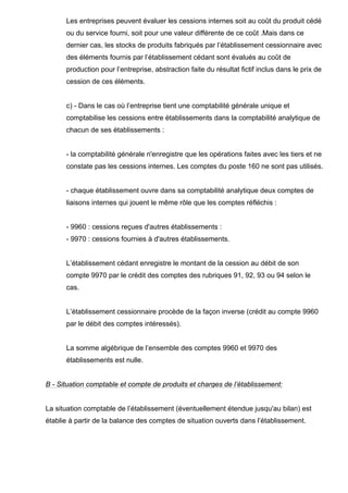 Les entreprises peuvent évaluer les cessions internes soit au coût du produit cédé
ou du service fourni, soit pour une valeur différente de ce coût .Mais dans ce
dernier cas, les stocks de produits fabriqués par l’établissement cessionnaire avec
des éléments fournis par l’établissement cédant sont évalués au coût de
production pour l’entreprise, abstraction faite du résultat fictif inclus dans le prix de
cession de ces éléments.
c) - Dans le cas où l’entreprise tient une comptabilité générale unique et
comptabilise les cessions entre établissements dans la comptabilité analytique de
chacun de ses établissements :
- la comptabilité générale n'enregistre que les opérations faites avec les tiers et ne
constate pas les cessions internes. Les comptes du poste 160 ne sont pas utilisés.
- chaque établissement ouvre dans sa comptabilité analytique deux comptes de
liaisons internes qui jouent le même rôle que les comptes réfléchis :
- 9960 : cessions reçues d'autres établissements :
- 9970 : cessions fournies à d'autres établissements.
L’établissement cédant enregistre le montant de la cession au débit de son
compte 9970 par le crédit des comptes des rubriques 91, 92, 93 ou 94 selon le
cas.
L’établissement cessionnaire procède de la façon inverse (crédit au compte 9960
par le débit des comptes intéressés).
La somme algébrique de l’ensemble des comptes 9960 et 9970 des
établissements est nulle.
B - Situation comptable et compte de produits et charges de l’établissement:
La situation comptable de l’établissement (éventuellement étendue jusqu'au bilan) est
établie à partir de la balance des comptes de situation ouverts dans l’établissement.
 