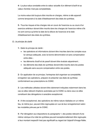 4 - La plus-value constatée entre la valeur actuelle d'un élément d'actif et sa
valeur d'entrée n'est pas comptabilisée.
La moins-value doit toujours être inscrite en charges, même si elle apparaît
comme temporaire à la date d'établissement des états de synthèse.
5 - Tous les risques et les charges nés en cours de l’exercice ou au cours d'un
exercice antérieur doivent être inscrits dans les charges de l’exercice même s'ils
ne sont connus qu'entre la date de la clôture de l’exercice et la date
d'établissement des états de synthèse.
G - le principe de clarté
1 - Selon le principe de clarté :
• les opérations et informations doivent être inscrites dans les comptes sous
la rubrique adéquate, avec la bonne dénomination et sans compensation
entre elles ;
• les éléments d'actif et de passif doivent être évalués séparément ;
• les éléments des états de synthèse doivent être inscrits dans les postes
adéquats sans aucune compensation entre ces postes.
2 - En application de ce principe, l’entreprise doit organiser sa comptabilité,
enregistrer ses opérations, préparer et présenter ses états de synthèse
conformément aux prescriptions du CGNC.
3 - Les méthodes utilisées doivent être clairement indiquées notamment dans les
cas où elles relèvent d'options autorisées par le CGNC ou dans ceux où elles
constituent des dérogations à caractère exceptionnel.
4 - A titre exceptionnel, des opérations de même nature réalisées en un même
lieu, le même jour, peuvent être regroupées en vue de leur enregistrement selon
les modalités prévues par le CGNC.
5 - Par dérogation aux dispositions du paragraphe 1, des postes relevant d'une
même rubrique d'un état de synthèse peuvent exceptionnellement être regroupés
si leur montant respectif n'est pas significatif au regard de l’objectif d'image fidèle.
 