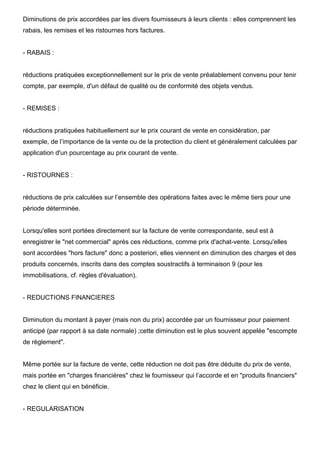 Diminutions de prix accordées par les divers fournisseurs à leurs clients : elles comprennent les
rabais, les remises et les ristournes hors factures.
- RABAIS :
réductions pratiquées exceptionnellement sur le prix de vente préalablement convenu pour tenir
compte, par exemple, d'un défaut de qualité ou de conformité des objets vendus.
- REMISES :
réductions pratiquées habituellement sur le prix courant de vente en considération, par
exemple, de l’importance de la vente ou de la protection du client et généralement calculées par
application d'un pourcentage au prix courant de vente.
- RISTOURNES :
réductions de prix calculées sur l’ensemble des opérations faites avec le même tiers pour une
période déterminée.
Lorsqu'elles sont portées directement sur la facture de vente correspondante, seul est à
enregistrer le "net commercial" après ces réductions, comme prix d'achat-vente. Lorsqu'elles
sont accordées "hors facture" donc a posteriori, elles viennent en diminution des charges et des
produits concernés, inscrits dans des comptes soustractifs à terminaison 9 (pour les
immobilisations, cf. règles d'évaluation).
- REDUCTIONS FINANCIERES
Diminution du montant à payer (mais non du prix) accordée par un fournisseur pour paiement
anticipé (par rapport à sa date normale) ;cette diminution est le plus souvent appelée "escompte
de règlement".
Même portée sur la facture de vente, cette réduction ne doit pas être déduite du prix de vente,
mais portée en "charges financières" chez le fournisseur qui l’accorde et en "produits financiers"
chez le client qui en bénéficie.
- REGULARISATION
 