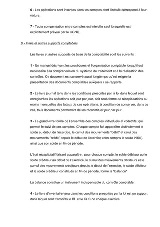 6 - Les opérations sont inscrites dans les comptes dont l’intitulé correspond à leur
nature.
7 - Toute compensation entre comptes est interdite sauf lorsqu'elle est
explicitement prévue par le CGNC.
D - livres et autres supports comptables
Les livres et autres supports de base de la comptabilité sont les suivants :
1 - Un manuel décrivant les procédures et l’organisation comptable lorsqu'il est
nécessaire à la compréhension du système de traitement et à la réalisation des
contrôles. Ce document est conservé aussi longtemps qu'est exigée la
présentation des documents comptables auxquels il se rapporte.
2 - Le livre journal tenu dans les conditions prescrites par la loi dans lequel sont
enregistrées les opérations soit jour par jour, soit sous forme de récapitulations au
moins mensuelles des totaux de ces opérations, à condition de conserver, dans ce
cas, tous documents permettant de les reconstituer jour par jour.
3 - Le grand-livre formé de l’ensemble des comptes individuels et collectifs, qui
permet le suivi de ces comptes. Chaque compte fait apparaître distinctement le
solde au début de l’exercice, le cumul des mouvements "débit" et celui des
mouvements "crédit" depuis le début de l’exercice (non compris le solde initial),
ainsi que son solde en fin de période.
L’état récapitulatif faisant apparaître , pour chaque compte, le solde débiteur ou le
solde créditeur au début de l’exercice, le cumul des mouvements débiteurs et le
cumul des mouvements créditeurs depuis le début de l’exercice, le solde débiteur
et le solde créditeur constitués en fin de période, forme la "Balance"
La balance constitue un instrument indispensable du contrôle comptable.
4 - Le livre d'inventaire tenu dans les conditions prescrites par la loi est un support
dans lequel sont transcrits le BL et le CPC de chaque exercice.
 