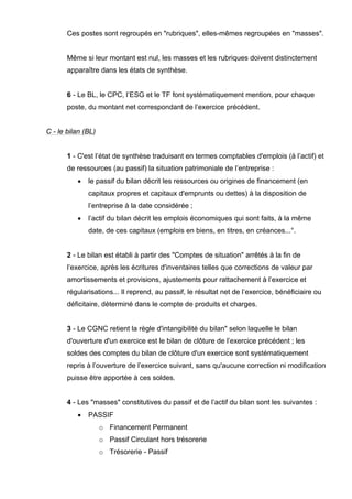Ces postes sont regroupés en "rubriques", elles-mêmes regroupées en "masses".
Même si leur montant est nul, les masses et les rubriques doivent distinctement
apparaître dans les états de synthèse.
6 - Le BL, le CPC, l’ESG et le TF font systématiquement mention, pour chaque
poste, du montant net correspondant de l’exercice précédent.
C - le bilan (BL)
1 - C'est l’état de synthèse traduisant en termes comptables d'emplois (à l’actif) et
de ressources (au passif) la situation patrimoniale de l’entreprise :
• le passif du bilan décrit les ressources ou origines de financement (en
capitaux propres et capitaux d'emprunts ou dettes) à la disposition de
l’entreprise à la date considérée ;
• l’actif du bilan décrit les emplois économiques qui sont faits, à la même
date, de ces capitaux (emplois en biens, en titres, en créances...°.
2 - Le bilan est établi à partir des "Comptes de situation" arrêtés à la fin de
l’exercice, après les écritures d'inventaires telles que corrections de valeur par
amortissements et provisions, ajustements pour rattachement à l’exercice et
régularisations... Il reprend, au passif, le résultat net de l’exercice, bénéficiaire ou
déficitaire, déterminé dans le compte de produits et charges.
3 - Le CGNC retient la règle d'intangibilité du bilan" selon laquelle le bilan
d'ouverture d'un exercice est le bilan de clôture de l’exercice précédent ; les
soldes des comptes du bilan de clôture d'un exercice sont systématiquement
repris à l’ouverture de l’exercice suivant, sans qu'aucune correction ni modification
puisse être apportée à ces soldes.
4 - Les "masses" constitutives du passif et de l’actif du bilan sont les suivantes :
• PASSIF
o Financement Permanent
o Passif Circulant hors trésorerie
o Trésorerie - Passif
 