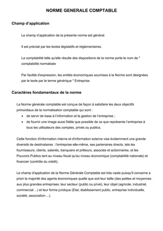 NORME GENERALE COMPTABLE
Champ d’application
Le champ d’application de la présente norme est général.
Il est précisé par les textes législatifs et réglementaires.
La comptabilité telle qu'elle résulte des dispositions de la norme porte le nom de "
comptabilité normalisée
Par facilité d'expression, les entités économiques soumises à la Norme sont désignées
par le texte par le terme générique " Entreprise
Caractères fondamentaux de la norme
La Norme générale comptable est conçue de façon à satisfaire les deux objectifs
primordiaux de la normalisation comptable qui sont :
• de servir de base à l’information et la gestion de l’entreprise ;
• de fournir une image aussi fidèle que possible de ce que représente l’entreprise à
tous les utilisateurs des comptes, privés ou publics.
Cette fonction d'information interne et d'information externe vise évidemment une grande
diversité de destinataires : l’entreprise elle-même, ses partenaires directs, tels les
fournisseurs, clients, salariés, banquiers et prêteurs, associés et actionnaires, et les
Pouvoirs Publics tant au niveau fiscal qu'au niveau économique (comptabilité nationale) et
financier (contrôle du crédit).
Le champ d'application de la Norme Générale Comptable est très vaste puisqu'il concerne a
priori la majorité des agents économiques quelle que soit leur taille (des petites et moyennes
aux plus grandes entreprises, leur secteur (public ou privé), leur objet (agricole, industriel,
commercial ...) et leur forme juridique (Etat, établissement public, entreprise individuelle,
société, association ...).
 