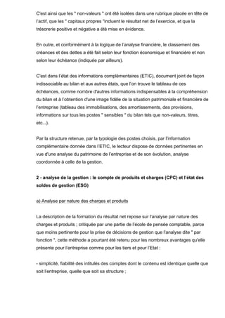 C'est ainsi que les " non-valeurs " ont été isolées dans une rubrique placée en tête de
l’actif, que les " capitaux propres "incluent le résultat net de l’exercice, et que la
trésorerie positive et négative a été mise en évidence.
En outre, et conformément à la logique de l’analyse financière, le classement des
créances et des dettes a été fait selon leur fonction économique et financière et non
selon leur échéance (indiquée par ailleurs).
C'est dans l’état des informations complémentaires (ETIC), document joint de façon
indissociable au bilan et aux autres états, que l’on trouve le tableau de ces
échéances, comme nombre d'autres informations indispensables à la compréhension
du bilan et à l’obtention d'une image fidèle de la situation patrimoniale et financière de
l’entreprise (tableau des immobilisations, des amortissements, des provisions,
informations sur tous les postes " sensibles " du bilan tels que non-valeurs, titres,
etc...).
Par la structure retenue, par la typologie des postes choisis, par l’information
complémentaire donnée dans l’ETIC, le lecteur dispose de données pertinentes en
vue d'une analyse du patrimoine de l’entreprise et de son évolution, analyse
coordonnée à celle de la gestion.
2 - analyse de la gestion : le compte de produits et charges (CPC) et l’état des
soldes de gestion (ESG)
a) Analyse par nature des charges et produits
La description de la formation du résultat net repose sur l’analyse par nature des
charges et produits ; critiquée par une partie de l’école de pensée comptable, parce
que moins pertinente pour la prise de décisions de gestion que l’analyse dite " par
fonction ", cette méthode a pourtant été retenu pour les nombreux avantages qu'elle
présente pour l’entreprise comme pour les tiers et pour l’Etat :
- simplicité, fiabilité des intitulés des comptes dont le contenu est identique quelle que
soit l’entreprise, quelle que soit sa structure ;
 