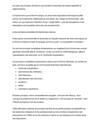 du reste ces principes directeurs sous-tendent l’ensemble des textes législatifs et
réglementaires.
Il importe donc que la Norme indique, en amont des dispositions techniques qu'elle
prévoit, les fondements intellectuels de ces textes, leur assise conventionnelle ; elle-
même, en vue d'assurer l’obtention d'une " image fidèle ", que des dérogations à ces
dispositions sont possibles dans des cas exceptionnels.
a) les principes comptables fondamentaux retenus
Cette assise conventionnelle et doctrinale sur laquelle reposent les choix techniques de
la Norme constitue la base du langage commun qu'est " la comptabilité normalisée ".
Ce sont les principes comptables fondamentaux qui englobent tout à la fois des normes
générales d'autorité telle la "prudence", et des conventions méthodologiques, telles la
"spécialisation des exercices" ou la "continuité d'exploitation".
Les principes comptables fondamentaux retenus par la Norme Générale, au nombre de
sept, sont tous acceptés par la communauté financière internationale :
• continuité d'exploitation ;
• permanence des méthodes ;
• coût historique ;
• spécialisation des exercices ;
• prudence ;
• clarté ;
• importance significative.
D'autres principes, moins universellement acceptés, n'ont pas été retenus : tel le
"principe de prééminence de la réalité sur l’apparence", et le principe de "sincérité", dont
l’intérêt conceptuel n'est pas évident.
Cette affirmation explicite de principes doit être d'une portée pratique considérable car
elle éclaire les utilisateurs et les professionnels sur les conditions d'application des
prescriptions du CGNC et sur les solutions à retenir en cas d'absence de solution dans
ces dispositions.
 