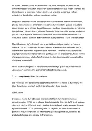 La Norme Générale donne aux évaluations une place privilégiée, en précisant les
différents modes d'évaluation à retenir en toutes circonstances que ce soit à l’entrée des
éléments dans le patrimoine (valeurs d'entrée), à une date quelconque (valeurs
actuelles) et dans le bilan (valeurs comptables nettes).
On pourrait s'étonner, en une période qui connaît d'inévitables tensions inflationnistes,
plus ou moins marquées en fonction de la conjoncture mondiale, que ces évaluations
soient fondées sur le principe du coût historique ; c'est que ce principe reste la référence
internationale ; de surcroît son utilisation évite sans doute d'amplifier lesdites tensions et
procure une plus grande fiabilité et comparabilité aux comptabilités normalisées. Le
lecteur des états de synthèse doit évidemment avoir présente à l’esprit cette convention
Malgré les vertus du "coût direct" pour le suivi et le contrôle de gestion, la Norme a
retenu le concept du coût complet conformément aux normes internationales pour la
détermination des coûts d'acquisition et de production. Toutefois ce coût complet est
expurgé d'un certain nombre d'éléments qu'il faut, sauf cas exceptionnels, traiter comme
charges consommées tels les frais financiers, les frais d'administration générale et les
charges de sous activité.
Quant aux biens fongibles, ils ne font normalement l’objet que de deux méthodes de
valorisation = premier entré - premier sorti et coût moyen pondéré.
3 - la conception des états de synthèse
Les options de fond de la Norme ressortent également de la nature et du contenu des
états de synthèse, ainsi qu'il a été dit dans la partie I de ce chapitre :
a) leur nature :
L’existence même d'un tableau de financement (TF) et d'un état d'informations
complémentaires (ETIC) est révélatrice des choix opérés. Si le rôle du TF a été souligné
plus haut, celui de l’ETIC doit être ici précisé : il est de fournir aux lecteurs des états de
synthèse - dont l’ETIC fait partie intégrante - la "règle du jeu" dont la connaissance
permet de mieux comprendre les informations apportées par le bilan, le compte de
produits et charges, et le tableau de financement.
 