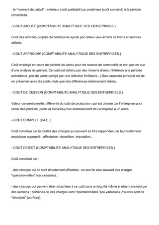 . le "moment de calcul" : antérieur (coût préétabli) ou postérieur (coût constaté) à la période
considérée.
- COUT AJOUTE (COMPTABILITE ANALYTIQUE DES ENTREPRISES.)
Coût des activités propres de l’entreprise ajouté par celle-ci aux achats de biens et services
utilisés.
- COUT APPROCHE (COMPTABILITE ANALYTIQUE DES ENTREPRISES.)
Coût employé en cours de période de calcul pour les raisons de commodité et non pas en vue
d'une analyse de gestion. Ce coût est obtenu par des moyens divers (référence à la période
précédente, prix de vente corrigé par une réfaction forfaitaire...) Son caractère principal est de
ne présenter avec les coûts réels que des différences relativement faibles.
- COUT DE CESSION (COMPTABILITE ANALYTIQUE DES ENTREPRISES.)
Valeur conventionnelle, différente du coût de production, qui est choisie par l’entreprise pour
céder des produits (biens et services) d'un établissement de l’entreprise à un autre.
- COUT COMPLET (CA.E. )
Coût constitué par la totalité des charges qui peuvent lui être rapportées par tout traitement
analytique approprié : affectation, répartition, imputation...
- COUT DIRECT (COMPTABILITE ANALYTIQUE DES ENTREPRISES.)
Coût constitué par :
- des charges qui lui sont directement affectées : ce sont le plus souvent des charges
"opérationnelles" (ou variables) ;
- des charges qui peuvent être rattachées à ce coût sans ambiguïté même si elles transitent par
des sections ; certaines de ces charges sont "opérationnelles "(ou variables), d'autres sont de
"structure" (ou fixes).
 