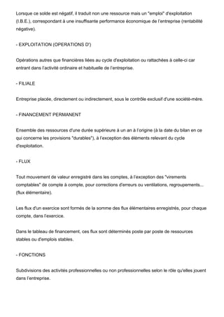 Lorsque ce solde est négatif, il traduit non une ressource mais un "emploi" d'exploitation
(I.B.E.), correspondant à une insuffisante performance économique de l’entreprise (rentabilité
négative).
- EXPLOITATION (OPERATIONS D')
Opérations autres que financières liées au cycle d'exploitation ou rattachées à celle-ci car
entrant dans l’activité ordinaire et habituelle de l’entreprise.
- FILIALE
Entreprise placée, directement ou indirectement, sous le contrôle exclusif d'une société-mère.
- FINANCEMENT PERMANENT
Ensemble des ressources d'une durée supérieure à un an à l’origine (à la date du bilan en ce
qui concerne les provisions "durables"), à l’exception des éléments relevant du cycle
d'exploitation.
- FLUX
Tout mouvement de valeur enregistré dans les comptes, à l’exception des "virements
comptables" de compte à compte, pour corrections d'erreurs ou ventilations, regroupements...
(flux élémentaire).
Les flux d'un exercice sont formés de la somme des flux élémentaires enregistrés, pour chaque
compte, dans l’exercice.
Dans le tableau de financement, ces flux sont déterminés poste par poste de ressources
stables ou d'emplois stables.
- FONCTIONS
Subdivisions des activités professionnelles ou non professionnelles selon le rôle qu'elles jouent
dans l’entreprise.
 