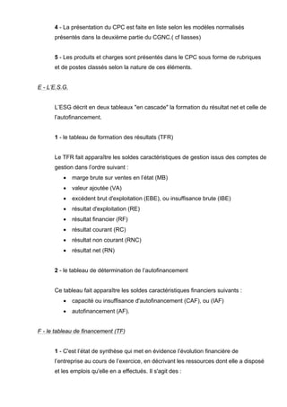 4 - La présentation du CPC est faite en liste selon les modèles normalisés
présentés dans la deuxième partie du CGNC.( cf liasses)
5 - Les produits et charges sont présentés dans le CPC sous forme de rubriques
et de postes classés selon la nature de ces éléments.
E - L’E.S.G.
L’ESG décrit en deux tableaux "en cascade" la formation du résultat net et celle de
l’autofinancement.
1 - le tableau de formation des résultats (TFR)
Le TFR fait apparaître les soldes caractéristiques de gestion issus des comptes de
gestion dans l’ordre suivant :
• marge brute sur ventes en l’état (MB)
• valeur ajoutée (VA)
• excédent brut d'exploitation (EBE), ou insuffisance brute (IBE)
• résultat d'exploitation (RE)
• résultat financier (RF)
• résultat courant (RC)
• résultat non courant (RNC)
• résultat net (RN)
2 - le tableau de détermination de l’autofinancement
Ce tableau fait apparaître les soldes caractéristiques financiers suivants :
• capacité ou insuffisance d'autofinancement (CAF), ou (IAF)
• autofinancement (AF).
F - le tableau de financement (TF)
1 - C'est l’état de synthèse qui met en évidence l’évolution financière de
l’entreprise au cours de l’exercice, en décrivant les ressources dont elle a disposé
et les emplois qu'elle en a effectués. Il s'agit des :
 