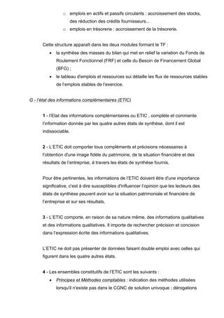 o emplois en actifs et passifs circulants : accroissement des stocks,
des réduction des crédits fournisseurs...
o emplois en trésorerie : accroissement de la trésorerie.
Cette structure apparaît dans les deux modules formant le TF :
• la synthèse des masses du bilan qui met en relief la variation du Fonds de
Roulement Fonctionnel (FRF) et celle du Besoin de Financement Global
(BFG) ;
• le tableau d'emplois et ressources sui détaille les flux de ressources stables
de l’emplois stables de l’exercice.
G - l’état des informations complémentaires (ETIC)
1 - l’Etat des informations complémentaires ou ETIC , complète et commente
l’information donnée par les quatre autres états de synthèse, dont il est
indissociable.
2 - L’ETIC doit comporter tous compléments et précisions nécessaires à
l’obtention d'une image fidèle du patrimoine, de la situation financière et des
résultats de l’entreprise, à travers les états de synthèse fournis.
Pour être pertinentes, les informations de l’ETIC doivent être d'une importance
significative, c'est à dire susceptibles d'influencer l’opinion que les lecteurs des
états de synthèse peuvent avoir sur la situation patrimoniale et financière de
l’entreprise et sur ses résultats.
3 - L’ETIC comporte, en raison de sa nature même, des informations qualitatives
et des informations qualitatives. Il importe de rechercher précision et concision
dans l’expression écrite des informations qualitatives.
L’ETIC ne doit pas présenter de données faisant double emploi avec celles qui
figurent dans les quatre autres états.
4 - Les ensembles constitutifs de l’ETIC sont les suivants :
• Principes et Méthodes comptables : indication des méthodes utilisées
lorsqu'il n'existe pas dans le CGNC de solution univoque ; dérogations
 