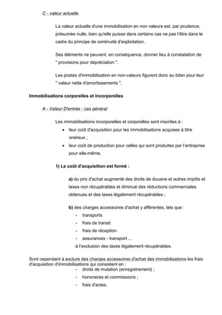 C - valeur actuelle
La valeur actuelle d'une immobilisation en non valeurs est, par prudence,
présumée nulle, bien qu'elle puisse dans certains cas ne pas l’être dans le
cadre du principe de continuité d'exploitation.
Ses éléments ne peuvent, en conséquence, donner lieu à constatation de
" provisions pour dépréciation ".
Les postes d'immobilisation en non-valeurs figurent donc au bilan pour leur
" valeur nette d'amortissements ".
Immobilisations corporelles et incorporelles
A - Valeur D'entrée : cas général
Les immobilisations incorporelles et corporelles sont inscrites à :
• leur coût d'acquisition pour les immobilisations acquises à titre
onéreux ;
• leur coût de production pour celles qui sont produites par l’entreprise
pour elle-même.
1) Le coût d'acquisition est formé :
a) du prix d'achat augmenté des droits de douane et autres impôts et
taxes non récupérables et diminué des réductions commerciales
obtenues et des taxes légalement récupérables ;
b) des charges accessoires d'achat y afférentes, tels que :
- transports
- frais de transit
- frais de réception
- assurances - transport ...
à l’exclusion des taxes légalement récupérables.
Sont cependant à exclure des charges accessoires d'achat des immobilisations les frais
d'acquisition d'immobilisations qui consistent en :
- droits de mutation (enregistrement) ;
- honoraires et commissions ;
- frais d'actes.
 