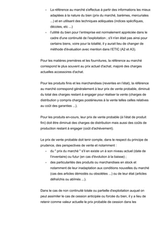 - La référence au marché s'effectue à partir des informations les mieux
adaptées à la nature du bien (prix du marché, barèmes, mercuriales
...) et en utilisant des techniques adéquates (indices spécifiques,
décotes, etc ...)
- l’utilité du bien pour l’entreprise est normalement appréciée dans le
cadre d'une continuité de l’exploitation ; s'il n'en était pas ainsi pour
certains biens, voire pour la totalité, il y aurait lieu de changer de
méthode d'évaluation avec mention dans l’ETIC (A2 et A3).
Pour les matières premières et les fournitures, la référence au marché
correspond le plus souvent au prix actuel d'achat, majoré des charges
actuelles accessoires d'achat.
Pour les produits finis et les marchandises (reventes en l’état), la référence
au marché correspond généralement à leur prix de vente probable, diminué
du total des charges restant à engager pour réaliser la vente (charges de
distribution y compris charges postérieures à la vente telles celles relatives
au coût des garanties ...).
Pour les produits en-cours, leur prix de vente probable (à l’état de produit
fini) doit être diminué des charges de distribution mais aussi des coûts de
production restant à engager (coût d'achèvement).
Le prix de vente probable doit tenir compte, dans le respect du principe de
prudence, des perspectives de vente et notamment :
- du " prix du marché " s'il en existe un à son niveau actuel (date de
l’inventaire) ou futur (en cas d'évolution à la baisse) ;
- des particularités des produits ou marchandises en stock et
notamment de leur inadaptation aux conditions nouvelles du marché
(cas des articles démodés ou obsolètes ...) ou de leur état (articles
défraîchis ou abîmés ...).
Dans le cas de non continuité totale ou partielle d'exploitation auquel on
peut assimiler le cas de cession anticipée ou forcée du bien, il y a lieu de
retenir comme valeur actuelle le prix probable de cession dans les
 