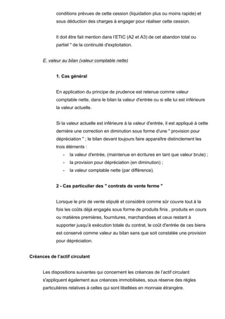 conditions prévues de cette cession (liquidation plus ou moins rapide) et
sous déduction des charges à engager pour réaliser cette cession.
Il doit être fait mention dans l’ETIC (A2 et A3) de cet abandon total ou
partiel " de la continuité d'exploitation.
E. valeur au bilan (valeur comptable nette)
1. Cas général
En application du principe de prudence est retenue comme valeur
comptable nette, dans le bilan la valeur d'entrée ou si elle lui est inférieure
la valeur actuelle.
Si la valeur actuelle est inférieure à la valeur d'entrée, il est appliqué à cette
dernière une correction en diminution sous forme d'une " provision pour
dépréciation " ; le bilan devant toujours faire apparaître distinctement les
trois éléments :
- la valeur d'entrée, (maintenue en écritures en tant que valeur brute) ;
- la provision pour dépréciation (en diminution) ;
- la valeur comptable nette (par différence).
2 - Cas particulier des " contrats de vente ferme "
Lorsque le prix de vente stipulé et considéré comme sûr couvre tout à la
fois les coûts déjà engagés sous forme de produits finis , produits en cours
ou matières premières, fournitures, marchandises et ceux restant à
supporter jusqu'à exécution totale du contrat, le coût d'entrée de ces biens
est conservé comme valeur au bilan sans que soit constatée une provision
pour dépréciation.
Créances de l’actif circulant
Les dispositions suivantes qui concernent les créances de l’actif circulant
s'appliquent également aux créances immobilisées, sous réserve des règles
particulières relatives à celles qui sont libellées en monnaie étrangère.
 