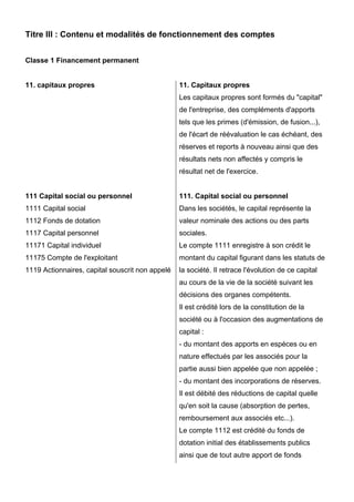 Titre III : Contenu et modalités de fonctionnement des comptes
Classe 1 Financement permanent
11. capitaux propres
111 Capital social ou personnel
1111 Capital social
1112 Fonds de dotation
1117 Capital personnel
11171 Capital individuel
11175 Compte de l'exploitant
1119 Actionnaires, capital souscrit non appelé
11. Capitaux propres
Les capitaux propres sont formés du "capital"
de l'entreprise, des compléments d'apports
tels que les primes (d'émission, de fusion...),
de l'écart de réévaluation le cas échéant, des
réserves et reports à nouveau ainsi que des
résultats nets non affectés y compris le
résultat net de l'exercice.
111. Capital social ou personnel
Dans les sociétés, le capital représente la
valeur nominale des actions ou des parts
sociales.
Le compte 1111 enregistre à son crédit le
montant du capital figurant dans les statuts de
la société. II retrace l'évolution de ce capital
au cours de la vie de la société suivant les
décisions des organes compétents.
Il est crédité lors de la constitution de la
société ou à l'occasion des augmentations de
capital :
- du montant des apports en espèces ou en
nature effectués par les associés pour la
partie aussi bien appelée que non appelée ;
- du montant des incorporations de réserves.
Il est débité des réductions de capital quelle
qu'en soit la cause (absorption de pertes,
remboursement aux associés etc...).
Le compte 1112 est crédité du fonds de
dotation initial des établissements publics
ainsi que de tout autre apport de fonds
 