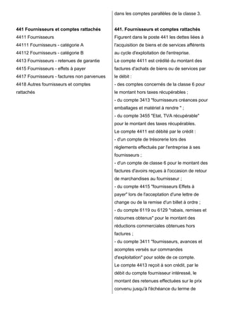 441 Fournisseurs et comptes rattachés
4411 Fournisseurs
44111 Fournisseurs - catégorie A
44112 Fournisseurs - catégorie B
4413 Fournisseurs - retenues de garantie
4415 Fournisseurs - effets à payer
4417 Fournisseurs - factures non parvenues
4418 Autres fournisseurs et comptes
rattachés
dans les comptes parallèles de la classe 3.
441. Fournisseurs et comptes rattachés
Figurent dans le poste 441 les dettes liées à
l'acquisition de biens et de services afférents
au cycle d'exploitation de l'entreprise.
Le compte 4411 est crédité du montant des
factures d'achats de biens ou de services par
le débit :
- des comptes concernés de la classe 6 pour
le montant hors taxes récupérables ;
- du compte 3413 "fournisseurs créances pour
emballages et matériel à rendre " ;
- du compte 3455 "Etat, TVA récupérable"
pour le montant des taxes récupérables.
Le compte 4411 est débité par le crédit :
- d'un compte de trésorerie lors des
règlements effectués par l'entreprise à ses
fournisseurs ;
- d'un compte de classe 6 pour le montant des
factures d'avoirs reçues à l'occasion de retour
de marchandises au fournisseur ;
- du compte 4415 "fournisseurs Effets à
payer" lors de l'acceptation d'une lettre de
change ou de la remise d'un billet à ordre ;
- du compte 6119 ou 6129 "rabais, remises et
ristournes obtenus" pour le montant des
réductions commerciales obtenues hors
factures ;
- du compte 3411 "fournisseurs, avances et
acomptes versés sur commandes
d'exploitation" pour solde de ce compte.
Le compte 4413 reçoit à son crédit, par le
débit du compte fournisseur intéressé, le
montant des retenues effectuées sur le prix
convenu jusqu'à l'échéance du terme de
 
