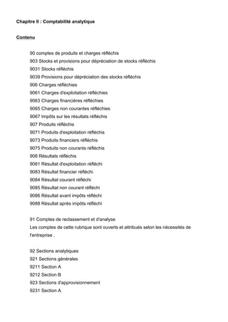 Chapitre II : Comptabilité analytique
Contenu
90 comptes de produits et charges réfléchis
903 Stocks et provisions pour dépréciation de stocks réfléchis
9031 Stocks réfléchis
9039 Provisions pour dépréciation des stocks réfléchis
906 Charges réfléchies
9061 Charges d'exploitation réfléchies
9063 Charges financières réfléchies
9065 Charges non courantes réfléchies
9067 Impôts sur les résultats réfléchis
907 Produits réfléchis
9071 Produits d'exploitation réfléchis
9073 Produits financiers réfléchis
9075 Produits non courants réfléchis
908 Résultats réfléchis
9081 Résultat d'exploitation réfléchi
9083 Résultat financier réfléchi
9084 Résultat courant réfléchi
9085 Résultat non courant réfléchi
9086 Résultat avant impôts réfléchi
9088 Résultat après impôts réfléchi
91 Comptes de reclassement et d'analyse
Les comptes de cette rubrique sont ouverts et attribués selon les nécessités de
l'entreprise .
92 Sections analytiques
921 Sections générales
9211 Section A
9212 Section B
923 Sections d'approvisionnement
9231 Section A
 
