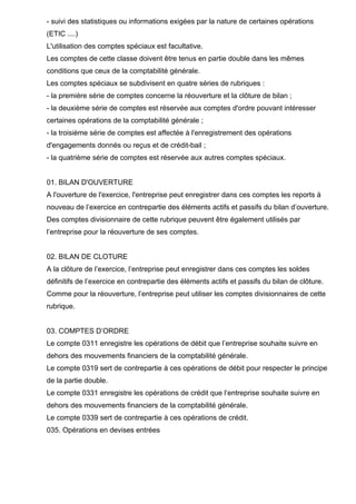 - suivi des statistiques ou informations exigées par la nature de certaines opérations
(ETIC ....)
L'utilisation des comptes spéciaux est facultative.
Les comptes de cette classe doivent être tenus en partie double dans les mêmes
conditions que ceux de la comptabilité générale.
Les comptes spéciaux se subdivisent en quatre séries de rubriques :
- la première série de comptes concerne la réouverture et la clôture de bilan ;
- la deuxième série de comptes est réservée aux comptes d'ordre pouvant intéresser
certaines opérations de la comptabilité générale ;
- la troisième série de comptes est affectée à l'enregistrement des opérations
d'engagements donnés ou reçus et de crédit-bail ;
- la quatrième série de comptes est réservée aux autres comptes spéciaux.
01. BILAN D'OUVERTURE
A l'ouverture de l'exercice, l'entreprise peut enregistrer dans ces comptes les reports à
nouveau de l’exercice en contrepartie des éléments actifs et passifs du bilan d’ouverture.
Des comptes divisionnaire de cette rubrique peuvent être également utilisés par
l’entreprise pour la réouverture de ses comptes.
02. BILAN DE CLOTURE
A la clôture de l’exercice, l’entreprise peut enregistrer dans ces comptes les soldes
définitifs de l’exercice en contrepartie des éléments actifs et passifs du bilan de clôture.
Comme pour la réouverture, l’entreprise peut utiliser les comptes divisionnaires de cette
rubrique.
03. COMPTES D’ORDRE
Le compte 0311 enregistre les opérations de débit que l’entreprise souhaite suivre en
dehors des mouvements financiers de la comptabilité générale.
Le compte 0319 sert de contrepartie à ces opérations de débit pour respecter le principe
de la partie double.
Le compte 0331 enregistre les opérations de crédit que l’entreprise souhaite suivre en
dehors des mouvements financiers de la comptabilité générale.
Le compte 0339 sert de contrepartie à ces opérations de crédit.
035. Opérations en devises entrées
 