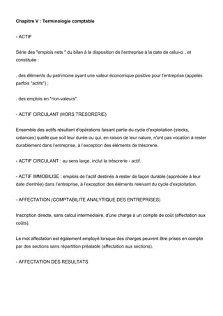 Chapitre V : Terminologie comptable
- ACTIF
Série des "emplois nets " du bilan à la disposition de l’entreprise à la date de celui-ci , et
constituée :
. des éléments du patrimoine ayant une valeur économique positive pour l’entreprise (appelés
parfois "actifs") ;
. des emplois en "non-valeurs".
- ACTIF CIRCULANT (HORS TRESORERIE)
Ensemble des actifs résultant d'opérations faisant partie du cycle d'exploitation (stocks,
créances) quelle que soit leur durée ou qui, en raison de leur nature, n'ont pas vocation à rester
durablement dans l’entreprise, à l’exception des éléments de trésorerie.
- ACTIF CIRCULANT : au sens large, inclut la trésorerie - actif.
- ACTIF IMMOBILISE : emplois de l’actif destinés à rester de façon durable (appréciée à leur
date d'entrée) dans l’entreprise, à l’exception des éléments relevant du cycle d'exploitation.
- AFFECTATION (COMPTABILITE ANALYTIQUE DES ENTREPRISES)
Inscription directe, sans calcul intermédiaire, d'une charge à un compte de coût (affectation aux
coûts).
Le mot affectation est également employé lorsque des charges peuvent être prises en compte
par des sections sans répartition préalable (affectation aux sections).
- AFFECTATION DES RESULTATS
 