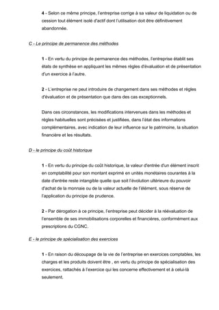 4 - Selon ce même principe, l’entreprise corrige à sa valeur de liquidation ou de
cession tout élément isolé d'actif dont l’utilisation doit être définitivement
abandonnée.
C - Le principe de permanence des méthodes
1 - En vertu du principe de permanence des méthodes, l’entreprise établit ses
états de synthèse en appliquant les mêmes règles d'évaluation et de présentation
d'un exercice à l’autre.
2 - L’entreprise ne peut introduire de changement dans ses méthodes et règles
d'évaluation et de présentation que dans des cas exceptionnels.
Dans ces circonstances, les modifications intervenues dans les méthodes et
règles habituelles sont précisées et justifiées, dans l’état des informations
complémentaires, avec indication de leur influence sur le patrimoine, la situation
financière et les résultats.
D - le principe du coût historique
1 - En vertu du principe du coût historique, la valeur d'entrée d'un élément inscrit
en comptabilité pour son montant exprimé en unités monétaires courantes à la
date d'entrée reste intangible quelle que soit l’évolution ultérieure du pouvoir
d'achat de la monnaie ou de la valeur actuelle de l’élément, sous réserve de
l’application du principe de prudence.
2 - Par dérogation à ce principe, l’entreprise peut décider à la réévaluation de
l’ensemble de ses immobilisations corporelles et financières, conformément aux
prescriptions du CGNC.
E - le principe de spécialisation des exercices
1 - En raison du découpage de la vie de l’entreprise en exercices comptables, les
charges et les produits doivent être , en vertu du principe de spécialisation des
exercices, rattachés à l’exercice qui les concerne effectivement et à celui-là
seulement.
 