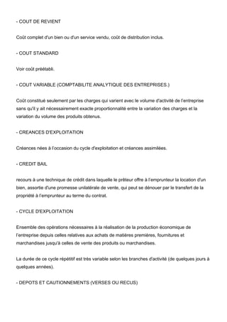 - COUT DE REVIENT
Coût complet d'un bien ou d'un service vendu, coût de distribution inclus.
- COUT STANDARD
Voir coût préétabli.
- COUT VARIABLE (COMPTABILITE ANALYTIQUE DES ENTREPRISES.)
Coût constitué seulement par les charges qui varient avec le volume d'activité de l’entreprise
sans qu'il y ait nécessairement exacte proportionnalité entre la variation des charges et la
variation du volume des produits obtenus.
- CREANCES D'EXPLOITATION
Créances nées à l’occasion du cycle d'exploitation et créances assimilées.
- CREDIT BAIL
recours à une technique de crédit dans laquelle le prêteur offre à l’emprunteur la location d'un
bien, assortie d'une promesse unilatérale de vente, qui peut se dénouer par le transfert de la
propriété à l’emprunteur au terme du contrat.
- CYCLE D'EXPLOITATION
Ensemble des opérations nécessaires à la réalisation de la production économique de
l’entreprise depuis celles relatives aux achats de matières premières, fournitures et
marchandises jusqu'à celles de vente des produits ou marchandises.
La durée de ce cycle répétitif est très variable selon les branches d'activité (de quelques jours à
quelques années).
- DEPOTS ET CAUTIONNEMENTS (VERSES OU RECUS)
 