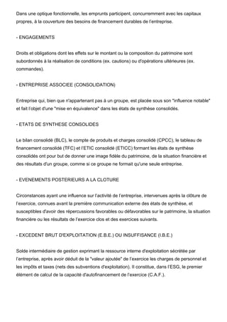 Dans une optique fonctionnelle, les emprunts participent, concurremment avec les capitaux
propres, à la couverture des besoins de financement durables de l’entreprise.
- ENGAGEMENTS
Droits et obligations dont les effets sur le montant ou la composition du patrimoine sont
subordonnés à la réalisation de conditions (ex. cautions) ou d'opérations ultérieures (ex.
commandes).
- ENTREPRISE ASSOCIEE (CONSOLIDATION)
Entreprise qui, bien que n'appartenant pas à un groupe, est placée sous son "influence notable"
et fait l’objet d'une "mise en équivalence" dans les états de synthèse consolidés.
- ETATS DE SYNTHESE CONSOLIDES
Le bilan consolidé (BLC), le compte de produits et charges consolidé (CPCC), le tableau de
financement consolidé (TFC) et l’ETIC consolidé (ETICC) formant les états de synthèse
consolidés ont pour but de donner une image fidèle du patrimoine, de la situation financière et
des résultats d'un groupe, comme si ce groupe ne formait qu'une seule entreprise.
- EVENEMENTS POSTERIEURS A LA CLOTURE
Circonstances ayant une influence sur l’activité de l’entreprise, intervenues après la clôture de
l’exercice, connues avant la première communication externe des états de synthèse, et
susceptibles d'avoir des répercussions favorables ou défavorables sur le patrimoine, la situation
financière ou les résultats de l’exercice clos et des exercices suivants.
- EXCEDENT BRUT D'EXPLOITATION (E.B.E.) OU INSUFFISANCE (I.B.E.)
Solde intermédiaire de gestion exprimant la ressource interne d'exploitation sécrétée par
l’entreprise, après avoir déduit de la "valeur ajoutée" de l’exercice les charges de personnel et
les impôts et taxes (nets des subventions d'exploitation). II constitue, dans l’ESG, le premier
élément de calcul de la capacité d'autofinancement de l’exercice (C.A.F.).
 