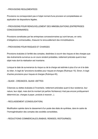 - PROVISIONS REGLEMENTEES
Provisions ne correspondant pas à l’objet normal d'une provision et comptabilisées en
application de dispositions légales.
- PROVISIONS POUR RENOUVELLEMENT DES IMMOBILISATIONS (ENTREPRISES
CONCESSIONNAIRES)
Provisions constituées par les entreprises concessionnaires qui sont tenues, en vertu
d'obligations contractuelles, d'assurer le renouvellement des immobilisations.
- PROVISIONS POUR RISQUES ET CHARGES
Provisions évaluées à l’arrêté des comptes, destinées à couvrir des risques et des charges que
des événements survenus ou en cours rendent probables, nettement précisés quant à leur
objet mais dont la réalisation est incertaine.
Lorsque la date de survenance du risque ou de la charge est estimée à plus d'un an à la date
du bilan, il s'agit de "provisions durables pour risques et charges (Rubrique 15). Sinon, il s'agit
d'autres provisions pour risques et charges (Rubrique 45).
- QUASI - CREANCES, QUASI -DETTES
Créances ou dettes évaluées à l’inventaire, nettement précisées quant à leur existence, leur
nature, leur objet, mais dont le montant (et parfois l’échéance) n'est pas encore juridiquement
déterminé (ex. charges à payer, produits à recevoir...).
- RECLASSEMENT (CONSOLIDATION)
Modification opérée dans le classement d'un poste des états de synthèse, dans le cadre de
l’homogénéisation des comptes des sociétés consolidées.
- REDUCTIONS COMMERCIALES (RABAIS, REMISES, RISTOURNES)
 