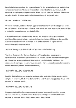 Les régularisation portant sur des "charges à payer" et des "produits à recevoir" sont inscrites
dans des comptes rattachés aux comptes de tiers concernés (clients, fournisseurs...) . En
revanche, les "charges constatées d'avance" et les "produits constatés d'avance" sont inscrits
dans les comptes de régularisation qui apparaissent comme tels dans le bilan.
- REMBOURSEMENT D'EMPRUNTS
Opération financière, traditionnellement appelée "amortissement", caractérisée par une sortie
de trésorerie pour extinction de la totalité ou d'une partie de la dette résultant de l’octroi de prêts
à l’entreprise par des tiers pour une durée limitée.
A moins qu'ils ne soient remboursables "en bloc", les emprunts font l’objet d'un tableau
prévisionnel des paiements futurs à opérer, indiquant le montant et l’échéance des annuités
successives se décomposant en intérêts, et en remboursements du capital (appelés
traditionnellement "amortissement").
- REPARTITION (COMPTABILITE ANALYTIQUE DES ENTREPRISES.)
Travail de classement des charges aboutissant à l’inscription dans les comptes de
reclassement et les sections, des éléments qui ne peuvent pas être affectés faute de moyens
de mesure. Une répartition s'effectue à l’aide d'une "clé de répartition" fondée sur des
raisonnements techniques et économiques appropriés étayés par des études statistiques dans
toute la mesure du possible (études de corrélation).
- REPORT A NOUVEAU BENEFICIAIRE
Bénéfice dont l’affectation est renvoyée par l’assemblée générale ordinaire, statuant sur les
comptes de l’exercice, à la décision de l’assemblée générale ordinaire appelée à statuer sur les
résultats de l’exercice suivant.
- REPORT A NOUVEAU DEFICITAIRE
Pertes constatées à la clôture d'exercices antérieurs qui n'ont pas été imputées sur des
réserves ni résorbées par une réduction du capital social et qui devront être déduites du
bénéfice de l’exercice suivant ou ajoutées au déficit dudit exercice.
 