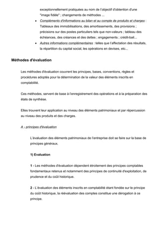 exceptionnellement pratiquées au nom de l’objectif d'obtention d'une
"image fidèle" ; changements de méthodes ...
• Compléments d'informations au bilan et au compte de produits et charges :
Tableaux des immobilisations, des amortissements, des provisions ;
précisions sur des postes particuliers tels que non-valeurs ; tableau des
échéances, des créances et des dettes ; engagements ; crédit-bail...
• Autres informations complémentaires : telles que l’affectation des résultats,
la répartition du capital social, les opérations en devises, etc...
Méthodes d'évaluation
Les méthodes d'évaluation couvrent les principes, bases, conventions, règles et
procédures adoptés pour la détermination de la valeur des éléments inscrits en
comptabilité.
Ces méthodes, servent de base à l’enregistrement des opérations et à la préparation des
états de synthèse.
Elles trouvent leur application au niveau des éléments patrimoniaux et par répercussion
au niveau des produits et des charges.
A - principes d'évaluation
L’évaluation des éléments patrimoniaux de l’entreprise doit se faire sur la base de
principes généraux.
1) Evaluation
1 - Les méthodes d'évaluation dépendent étroitement des principes comptables
fondamentaux retenus et notamment des principes de continuité d'exploitation, de
prudence et du coût historique.
2 - L’évaluation des éléments inscrits en comptabilité étant fondée sur le principe
du coût historique, la réévaluation des comptes constitue une dérogation à ce
principe.
 