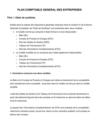 PLAN COMPTABLE GENERAL DES ENTREPRISES
Titre I : Etats de synthèse
Etablis dans le respect des dispositions générales indiquées dans le chapitre IV de la Norme
Générale Comptable, les "Etats de Synthèse" sont présentés selon deux modèles :
• le modèle normal qui comporte 5 états formant un tout indissociable :
o Bilan (BL)
o Compte de Produits et Charges (CPC)
o Etat des Soldes de Gestion (ESG)
o Tableau de Financement (TF)
o Etat des Informations Complémentaires (ETIC)
• Le modèle simplifié qui ne comporte que 4 états également indissociables :
o Bilan (BL)
o Compte de Produits et Charges (CPC)
o Tableau de Financement (TF)
o Etat des Informations Complémentaires (ETIC)
I - Caractères communs aux deux modèles
Le Bilan et le Compte de Produits et Charges sont obtenus directement de la comptabilité,
sans retraitement extra comptable ; aussi bien dans le modèle normal que dans le modèle
simplifié.
L’état des Soldes de Gestion et le Tableau de Financement sont construits directement à
partir des éléments figurant dans les comptes en fin d'exercice ou dans les bilans de début
et de fin d'exercice.
La plupart des "informations complémentaires" de l’ETIC sont extraites de la comptabilité ;
néanmoins certaines autres, de par leur nature ou leur caractère qualitatif, sont puisées en
dehors des comptes.
 