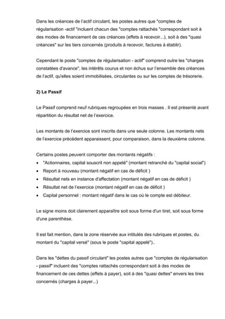 Dans les créances de l’actif circulant, les postes autres que "comptes de
régularisation -actif "incluent chacun des "comptes rattachés "correspondant soit à
des modes de financement de ces créances (effets à recevoir...), soit à des "quasi
créances" sur les tiers concernés (produits à recevoir, factures à établir).
Cependant le poste "comptes de régularisation - actif" comprend outre les "charges
constatées d'avance", les intérêts courus et non échus sur l’ensemble des créances
de l’actif, qu'elles soient immobilisées, circulantes ou sur les comptes de trésorerie.
2) Le Passif
Le Passif comprend neuf rubriques regroupées en trois masses . Il est présenté avant
répartition du résultat net de l’exercice.
Les montants de l’exercice sont inscrits dans une seule colonne. Les montants nets
de l’exercice précédent apparaissent, pour comparaison, dans la deuxième colonne.
Certains postes peuvent comporter des montants négatifs :
• "Actionnaires, capital souscrit non appelé" (montant retranché du "capital social")
• Report à nouveau (montant négatif en cas de déficit )
• Résultat nets en instance d'affectation (montant négatif en cas de déficit )
• Résultat net de l’exercice (montant négatif en cas de déficit )
• Capital personnel : montant négatif dans le cas où le compte est débiteur.
Le signe moins doit clairement apparaître soit sous forme d'un tiret, soit sous forme
d'une parenthèse.
Il est fait mention, dans la zone réservée aux intitulés des rubriques et postes, du
montant du "capital versé" (sous le poste "capital appelé")..
Dans les "dettes du passif circulant" les postes autres que "comptes de régularisation
- passif" incluent des "comptes rattachés correspondant soit à des modes de
financement de ces dettes (effets à payer), soit à des "quasi dettes" envers les tires
concernés (charges à payer...)
 