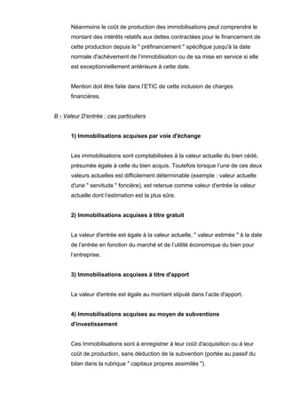 Néanmoins le coût de production des immobilisations peut comprendre le
montant des intérêts relatifs aux dettes contractées pour le financement de
cette production depuis le " préfinancement " spécifique jusqu'à la date
normale d'achèvement de l’immobilisation ou de sa mise en service si elle
est exceptionnellement antérieure à cette date.
Mention doit être faite dans l’ETIC de cette inclusion de charges
financières.
B - Valeur D'entrée : cas particuliers
1) Immobilisations acquises par voie d'échange
Les immobilisations sont comptabilisées à la valeur actuelle du bien cédé,
présumée égale à celle du bien acquis. Toutefois lorsque l’une de ces deux
valeurs actuelles est difficilement déterminable (exemple : valeur actuelle
d'une " servitude " foncière), est retenue comme valeur d'entrée la valeur
actuelle dont l’estimation est la plus sûre.
2) Immobilisations acquises à titre gratuit
La valeur d'entrée est égale à la valeur actuelle, " valeur estimée " à la date
de l’entrée en fonction du marché et de l’utilité économique du bien pour
l’entreprise.
3) Immobilisations acquises à titre d'apport
La valeur d'entrée est égale au montant stipulé dans l’acte d'apport.
4) Immobilisations acquises au moyen de subventions
d'investissement
Ces Immobilisations sont à enregistrer à leur coût d'acquisition ou à leur
coût de production, sans déduction de la subvention (portée au passif du
bilan dans la rubrique " capitaux propres assimilés ").
 