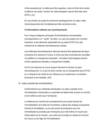 A titre exceptionnel, ce délai peut être supérieur, dans la limite de la durée
d'utilité de ces actifs, mention de cette dérogation devant être faite dans
l’ETIC ( A1).
En cas d'échec du projet de recherche développement, la valeur nette
d'amortissements doit immédiatement être ramenée à zéro.
7) Informations relatives aux amortissements
Pour chaque catégorie principale d'immobilisations amortissables
(correspondant à un " poste " du bilan, ou, pour les postes d'un montant
important, à des éléments significatifs de ce poste) l’ETIC (A1) doit
mentionner la méthode d'amortissement utilisée.
Les méthodes d'amortissement retenues doivent être appliquées de façon
constante d'un exercice à l’autre, à moins que des circonstances nouvelles
ne justifient un changement (exemple : innovation technologique devant
rendre rapidement obsolète un équipement installé).
A la fin de l’exercice au cours duquel intervient la révision du plan
d'amortissement, il y a lieu de faire mention de ce changement dans l’ETIC,
en y indiquent ses motifs et son influence sur le patrimoine, la situation
financière et les résultats. (A3).
D - valeur actuelle des immobilisations
Conformément aux méthodes dévaluation, la valeur actuelle d'une
immobilisation incorporelle ou corporelle est déterminée à partir du marché
et de l’utilité du bien pour l’entreprise.
La référence du marché est normalement le prix actuel d'achat de
l’immobilisation (à la date de l’inventaire), majoré des charges accessoires
d'achat et d'installation, ou le coût actuel de production pour les
immobilisations produites par l’entreprise pour elle-même et n'ayant pas
d'équivalent sur le marché ; ces coûts sont corrigés en baisse en fonction
de l’usure ou de l’âge de l’immobilisation.
 