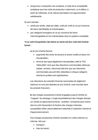 • lorsque leur composition est complexe, à l’aide de la comptabilité
analytique pour les coûts de production notamment, ou à défaut, à
partir de méthodes, et de calculs permettant une approximation
satisfaisante.
Ils sont calculés :
• article par article, objet par objet, unité par unité en ce qui concerne
les biens identifiables et individualisés ;
• par catégorie homogène en ce qui concerne les biens
interchangeables et non individualisés dans le système comptable.
1) Le coût d'acquisition des biens en stock est leur coût réel d'achat
formé :
a) du prix d'achat facturé :
• augmenté des droits de douane et autres impôts et taxes non
récupérables ;
• diminué des taxes légalement récupérables, telle la TVA
"déductible" ainsi que des réductions commerciales obtenues
(rabais, remises, ristournes) dès lors que ces réductions
commerciales peuvent être rattachées à chaque catégorie
d'achat et qu'elles sont significatives.
Les réductions de caractère financier (escomptes de règlement
obtenus) ne sont pas déduites du prix d'achat, mais inscrites dans
les produits financiers ;
b) des charges accessoires d'achat engagées jusqu'à l’entrée en
"magasin" de stockage, il s'agit essentiellement des charges directes
sur achats et approvisionnements ; toutefois, l’entreprise peut inclure
dans le coût d'acquisition la fraction des charges indirectes
susceptibles d'être raisonnablement rattachée à l’opération d'achat et
d'approvisionnement.
Ces charges accessoires d'achat consistent en coûts externes ou
internes, tels que :
• transport ;
• frais de transit ;
 