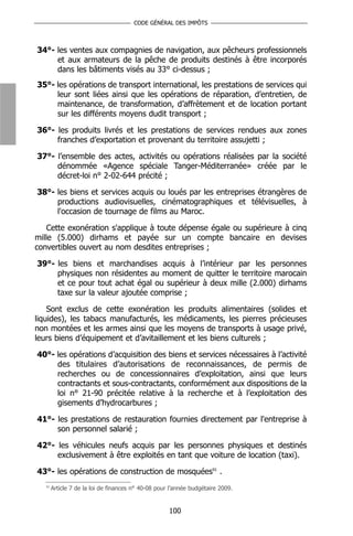 CODE GÉNÉRAL DES IMPÔTS



34°- les ventes aux compagnies de navigation, aux pêcheurs professionnels
     et aux armateurs de la pêche de produits destinés à être incorporés
     dans les bâtiments visés au 33° ci-dessus ;
35°- les opérations de transport international, les prestations de services qui
     leur sont liées ainsi que les opérations de réparation, d’entretien, de
     maintenance, de transformation, d’affrètement et de location portant
     sur les différents moyens dudit transport ;

36°- les produits livrés et les prestations de services rendues aux zones
     franches d’exportation et provenant du territoire assujetti ;

37°- l’ensemble des actes, activités ou opérations réalisées par la société
     dénommée «Agence spéciale Tanger-Méditerranée» créée par le
     décret-loi n° 2-02-644 précité ;

38°- les biens et services acquis ou loués par les entreprises étrangères de
     productions audiovisuelles, cinématographiques et télévisuelles, à
     l'occasion de tournage de films au Maroc.

    Cette exonération s'applique à toute dépense égale ou supérieure à cinq
mille (5.000) dirhams et payée sur un compte bancaire en devises
convertibles ouvert au nom desdites entreprises ;

39°- les biens et marchandises acquis à l’intérieur par les personnes
     physiques non résidentes au moment de quitter le territoire marocain
     et ce pour tout achat égal ou supérieur à deux mille (2.000) dirhams
     taxe sur la valeur ajoutée comprise ;

    Sont exclus de cette exonération les produits alimentaires (solides et
liquides), les tabacs manufacturés, les médicaments, les pierres précieuses
non montées et les armes ainsi que les moyens de transports à usage privé,
leurs biens d’équipement et d’avitaillement et les biens culturels ;

40°- les opérations d’acquisition des biens et services nécessaires à l’activité
     des titulaires d’autorisations de reconnaissances, de permis de
     recherches ou de concessionnaires d’exploitation, ainsi que leurs
     contractants et sous-contractants, conformément aux dispositions de la
     loi n° 21-90 précitée relative à la recherche et à l’exploitation des
     gisements d’hydrocarbures ;

41°- les prestations de restauration fournies directement par l'entreprise à
     son personnel salarié ;

42°- les véhicules neufs acquis par les personnes physiques et destinés
     exclusivement à être exploités en tant que voiture de location (taxi).

43°- les opérations de construction de mosquées91 .
   91
        Article 7 de la loi de finances n° 40-08 pour l’année budgétaire 2009.


                                                     100
 