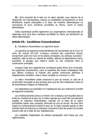 CODE GÉNÉRAL DES IMPÔTS




   II.- Sont exonerés de la taxe sur la valeur ajoutée, sous réserve de la
réciprocité, les marchandises, travaux ou prestations qu'acquièrent ou dont
bénéficient, auprès d'assujettis à la taxe, les missions diplomatiques ou
consulaires et leurs membres accrédités au Maroc, ayant le statut
diplomatique.

   Cette exonération profite également aux organisations internationales et
régionales ainsi qu’à leurs membres accrédités au Maroc qui bénéficient du
statut diplomatique.

Article 93.- Conditions d’exonérations
   I.- Conditions d’exonération du logement social

   La superficie de logement social bénéficiant de l’exonération de la T.V.A. en
vertu de l’article 92-I-28° ci-dessus s’entend des superficies brutes,
comprenant outre les murs et les pièces principales, les annexes suivantes :
vestibule, salle de bain ou cabinet de toilette, clôtures et dépendances (cave,
buanderie et garage) que celles-ci soient ou non comprises dans la
construction principale.

    Lorsqu'il s'agit d'un appartement constituant partie divise d'un immeuble,
les superficies comprennent, outre la superficie des locaux d'habitation telle
que définie ci-dessus, la fraction des parties communes affectées à
l'appartement considéré, celle-ci étant comptée au minimum à 10%.

   La valeur immobilière totale comprend le prix du terrain, le coût de la
construction principale et des annexes ainsi que les frais d'adduction d'eau et
de branchement d'égout et d'électricité.

   Les dispositions qui précèdent ne s'appliquent pas aux extensions d'unités
de logement existantes.

    Les remboursements prévus à l'article 103 ci-dessous sont liquidés dans la
limite du montant de la taxe sur la valeur ajoutée qui aurait été normalement
exigible en l'absence d'exonération, calculée sur la base de la valeur
immobilière totale, taxe comprise, diminuée du prix du terrain. Ne peut faire
l'objet du remboursement précité la taxe sur la valeur ajoutée payée au titre
d'achats dont les factures ou mémoires remontent à plus de quatre (4) années
suivant celle de la date de leur établissement.

   Les modalités d’application du présent paragraphe sont fixées par voie
réglementaire.




                                    101
 