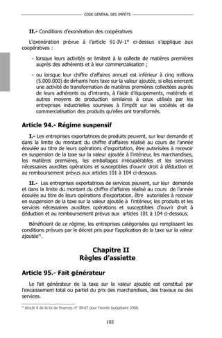 CODE GÉNÉRAL DES IMPÔTS



       II.- Conditions d’exonération des coopératives

   L’exonération prévue à l’article 91-IV-1° ci-dessus s’applique aux
coopératives :

         - lorsque leurs activités se limitent à la collecte de matières premières
           auprès des adhérents et à leur commercialisation ;

         - ou lorsque leur chiffre d’affaires annuel est inférieur à cinq millions
           (5.000.000) de dirhams hors taxe sur la valeur ajoutée, si elles exercent
           une activité de transformation de matières premières collectées auprès
           de leurs adhérents ou d’intrants, à l’aide d’équipements, matériels et
           autres moyens de production similaires à ceux utilisés par les
           entreprises industrielles soumises à l’impôt sur les sociétés et de
           commercialisation des produits qu’elles ont transformés.

Article 94.- Régime suspensif
   I.- Les entreprises exportatrices de produits peuvent, sur leur demande et
dans la limite du montant du chiffre d'affaires réalisé au cours de l'année
écoulée au titre de leurs opérations d'exportation, être autorisées à recevoir
en suspension de la taxe sur la valeur ajoutée à l'intérieur, les marchandises,
les matières premières, les emballages irrécupérables et les services
nécessaires auxdites opérations et susceptibles d'ouvrir droit à déduction et
au remboursement prévus aux articles 101 à 104 ci-dessous.

   II.- Les entreprises exportatrices de services peuvent, sur leur demande
et dans la limite du montant du chiffre d’affaires réalisé au cours de l’année
écoulée au titre de leurs opérations d’exportation, être autorisées à recevoir
en suspension de la taxe sur la valeur ajoutée à l'intérieur, les produits et les
services nécessaires auxdites opérations et susceptibles d'ouvrir droit à
déduction et au remboursement prévus aux articles 101 à 104 ci-dessous.

   Bénéficient de ce régime, les entreprises catégorisées qui remplissent les
conditions prévues par le décret pris pour l’application de la taxe sur la valeur
ajoutée92.

                                         Chapitre II
                                      Règles d’assiette

Article 95.- Fait générateur
    Le fait générateur de la taxe sur la valeur ajoutée est constitué par
l'encaissement total ou partiel du prix des marchandises, des travaux ou des
services.
92
     Article 8 de la loi de finances n° 38-07 pour l’année budgétaire 2008.


                                                      102
 