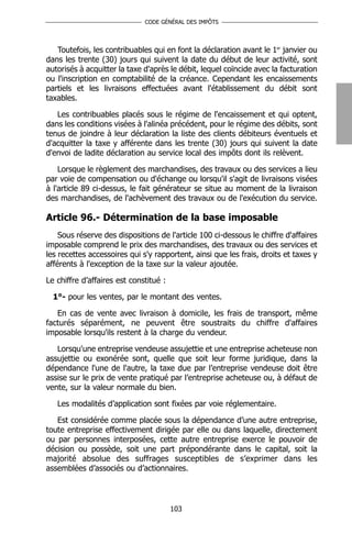 CODE GÉNÉRAL DES IMPÔTS




   Toutefois, les contribuables qui en font la déclaration avant le 1er janvier ou
dans les trente (30) jours qui suivent la date du début de leur activité, sont
autorisés à acquitter la taxe d'après le débit, lequel coïncide avec la facturation
ou l'inscription en comptabilité de la créance. Cependant les encaissements
partiels et les livraisons effectuées avant l'établissement du débit sont
taxables.

   Les contribuables placés sous le régime de l'encaissement et qui optent,
dans les conditions visées à l'alinéa précédent, pour le régime des débits, sont
tenus de joindre à leur déclaration la liste des clients débiteurs éventuels et
d'acquitter la taxe y afférente dans les trente (30) jours qui suivent la date
d'envoi de ladite déclaration au service local des impôts dont ils relèvent.

    Lorsque le règlement des marchandises, des travaux ou des services a lieu
par voie de compensation ou d'échange ou lorsqu'il s'agit de livraisons visées
à l'article 89 ci-dessus, le fait générateur se situe au moment de la livraison
des marchandises, de l'achèvement des travaux ou de l'exécution du service.

Article 96.- Détermination de la base imposable
    Sous réserve des dispositions de l'article 100 ci-dessous le chiffre d'affaires
imposable comprend le prix des marchandises, des travaux ou des services et
les recettes accessoires qui s'y rapportent, ainsi que les frais, droits et taxes y
afférents à l'exception de la taxe sur la valeur ajoutée.

Le chiffre d’affaires est constitué :

  1°- pour les ventes, par le montant des ventes.

   En cas de vente avec livraison à domicile, les frais de transport, même
facturés séparément, ne peuvent être soustraits du chiffre d'affaires
imposable lorsqu'ils restent à la charge du vendeur.

   Lorsqu'une entreprise vendeuse assujettie et une entreprise acheteuse non
assujettie ou exonérée sont, quelle que soit leur forme juridique, dans la
dépendance l'une de l'autre, la taxe due par l’entreprise vendeuse doit être
assise sur le prix de vente pratiqué par l’entreprise acheteuse ou, à défaut de
vente, sur la valeur normale du bien.

   Les modalités d’application sont fixées par voie réglementaire.

   Est considérée comme placée sous la dépendance d’une autre entreprise,
toute entreprise effectivement dirigée par elle ou dans laquelle, directement
ou par personnes interposées, cette autre entreprise exerce le pouvoir de
décision ou possède, soit une part prépondérante dans le capital, soit la
majorité absolue des suffrages susceptibles de s’exprimer dans les
assemblées d’associés ou d’actionnaires.




                                        103
 