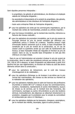 CODE GÉNÉRAL DES IMPÔTS



Sont réputées personnes interposées :

    - le propriétaire, les gérants et administrateurs, les directeurs et employés
      salariés de l’entreprise dirigeante ;
    - les ascendants et descendants et le conjoint du propriétaire, des gérants,
      des administrateurs et des directeurs de l’entreprise dirigeante ;
    - toute autre entreprise filiale de l’entreprise dirigeante ;

 2°- pour les opérations de vente par les commerçants importateurs, par le
     montant des ventes de marchandises, produits ou articles importés ;
 3°- pour les travaux immobiliers, par le montant des marchés, mémoires ou
     factures des travaux exécutés ;
 4°- pour les opérations de promotion immobilière, par le prix de cession de
     l'ouvrage diminué du prix du terrain actualisé par référence aux
     coefficients prévus à l’article 65 ci-dessus. Toutefois lorsqu'il s'agit
     d'immeuble destiné autrement qu'à la vente, la base d'imposition est
     constituée par le prix de revient de la construction, et, en cas de
     cession avant la quatrième année qui suit celle de l'achèvement des
     travaux, la base imposable initiale est réajustée en fonction du prix de
     cession. Dans ce cas, la nouvelle base d'imposition ne doit pas être
     inférieure à la base initiale.

    Dans le cas où l’administration est amenée à évaluer le prix de revient de
la construction, dans le cadre des procédures prévues aux articles 220, 221,
224, 228 et 229 ci-dessous, la base d’imposition est déterminée à partir d’un
barème fixé par voie réglementaire, en fonction de l’indice du coût des divers
éléments entrant dans la construction ;

 5°- pour les opérations de lotissement, par le coût des travaux
     d'aménagement et de viabilisation ;
 6°- pour les opérations d'échange ou de livraison à soi-même par le prix
     normal des marchandises, des travaux ou des services au moment de
     la réalisation des opérations;
 7°- pour les opérations réalisées dans le cadre de l'exercice des professions
     énumérées à l’article 89-I-12° ci-dessus et pour les commissionnaires,
     courtiers, mandataires, représentants et autres intermédiaires, loueurs
     de choses ou de services, par le montant brut des honoraires, des
     commissions, courtages ou autres rémunérations ou prix des locations
     diminué, éventuellement, des dépenses se rattachant directement à la
     prestation, engagées par le prestataire pour le compte du commettant
     et remboursées par celui-ci à l'identique ;
 8°- pour les opérations réalisées par les banquiers, changeurs, escompteurs,
     par le montant des intérêts, escomptes, agios et autres produits ;


                                        104
 