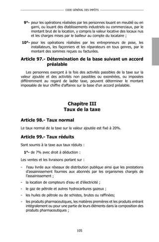 CODE GÉNÉRAL DES IMPÔTS




    9°- pour les opérations réalisées par les personnes louant en meublé ou en
        garni, ou louant des établissements industriels ou commerciaux, par le
        montant brut de la location, y compris la valeur locative des locaux nus
        et les charges mises par le bailleur au compte du locataire ;
10°- pour les opérations réalisées par les entrepreneurs de pose, les
     installateurs, les façonniers et les réparateurs en tous genres, par le
     montant des sommes reçues ou facturées.

Article 97.- Détermination de la base suivant un accord
             préalable
    Les personnes exerçant à la fois des activités passibles de la taxe sur la
valeur ajoutée et des activités non passibles ou exonérées, ou imposées
différemment au regard de ladite taxe, peuvent déterminer le montant
imposable de leur chiffre d'affaires sur la base d'un accord préalable.




                              Chapitre III
                             Taux de la taxe

Article 98.- Taux normal
Le taux normal de la taxe sur la valeur ajoutée est fixé à 20%.

Article 99.- Taux réduits
Sont soumis à la taxe aux taux réduits :

    1°- de 7% avec droit à déduction :

Les ventes et les livraisons portant sur :

-    l'eau livrée aux réseaux de distribution publique ainsi que les prestations
     d’assainissement fournies aux abonnés par les organismes chargés de
     l’assainissement ;
-    la location de compteurs d'eau et d'électricité ;
-    le gaz de pétrole et autres hydrocarbures gazeux ;
-    les huiles de pétrole ou de schistes, brutes ou raffinées;
-    les produits pharmaceutiques, les matières premières et les produits entrant
     intégralement ou pour une partie de leurs éléments dans la composition des
     produits pharmaceutiques ;




                                      105
 